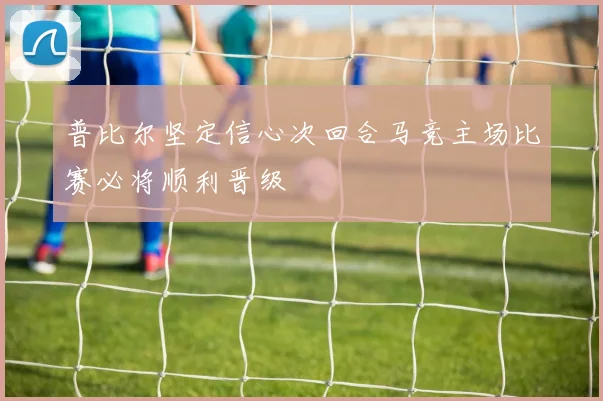普比尔坚定信心次回合马竞主场比赛必将顺利晋级