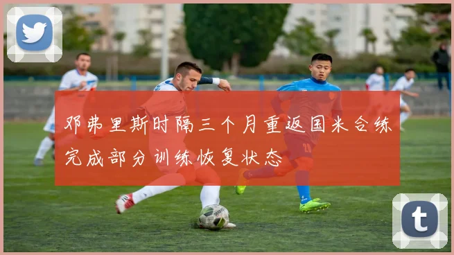 邓弗里斯时隔三个月重返国米合练完成部分训练恢复状态
