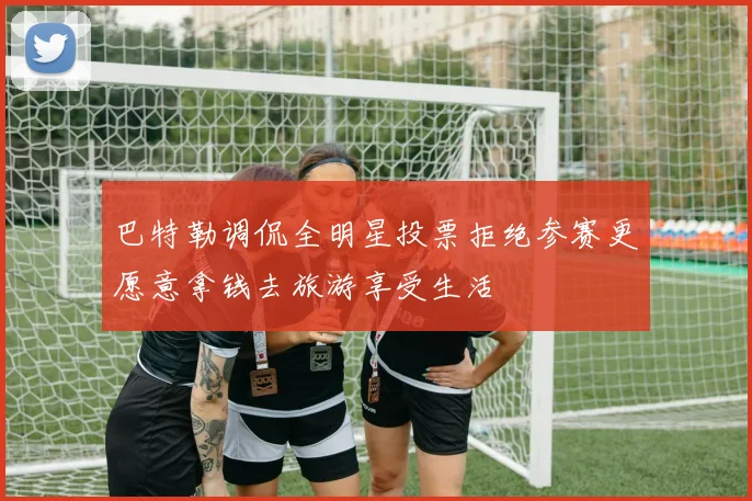 巴特勒调侃全明星投票拒绝参赛更愿意拿钱去旅游享受生活