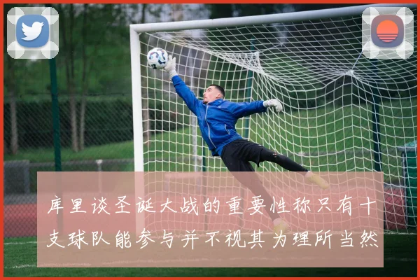 库里谈圣诞大战的重要性称只有十支球队能参与并不视其为理所当然