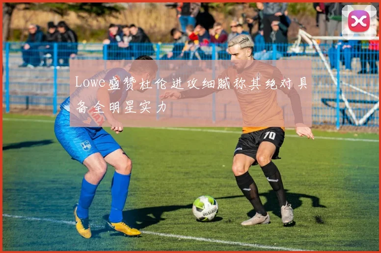Lowe盛赞杜伦进攻细腻称其绝对具备全明星实力