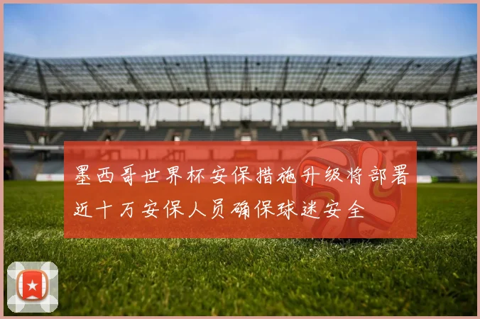 墨西哥世界杯安保措施升级将部署近十万安保人员确保球迷安全
