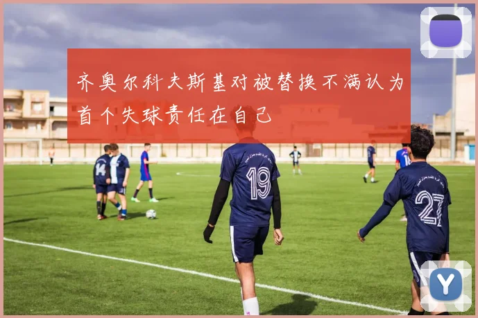 齐奥尔科夫斯基对被替换不满认为首个失球责任在自己
