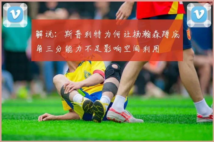 解说：斯普利特为何让杨瀚森蹲底角三分能力不足影响空间利用