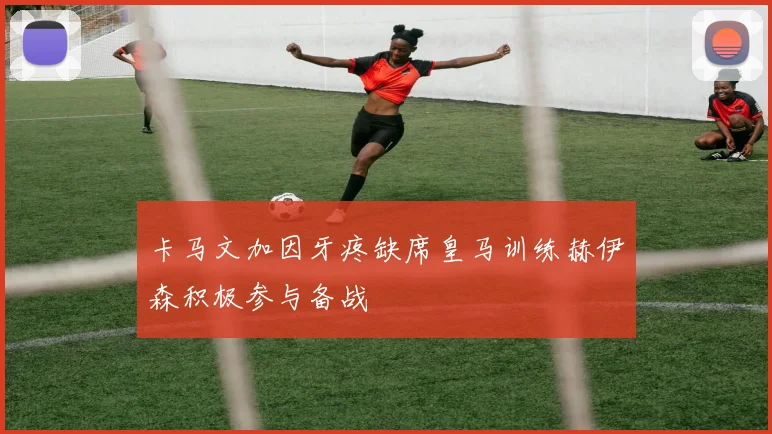 卡马文加因牙疼缺席皇马训练赫伊森积极参与备战