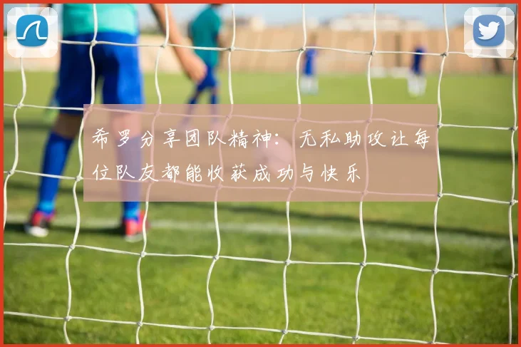 希罗分享团队精神：无私助攻让每位队友都能收获成功与快乐