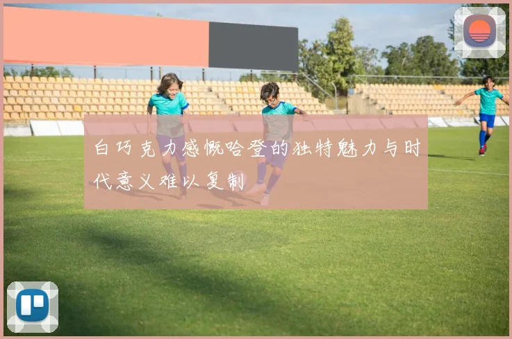 白巧克力感慨哈登的独特魅力与时代意义难以复制