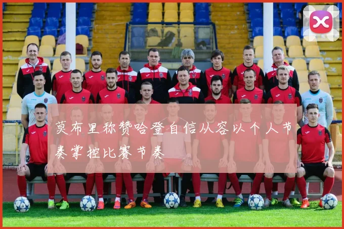莫布里称赞哈登自信从容以个人节奏掌控比赛节奏