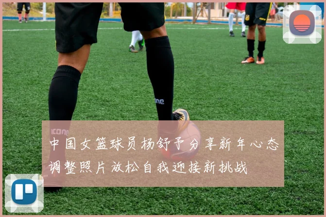 中国女篮球员杨舒予分享新年心态调整照片放松自我迎接新挑战