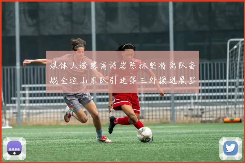 媒体人透露高诗岩陈林坚将离队备战全运山东队引进第三外援进展显著
