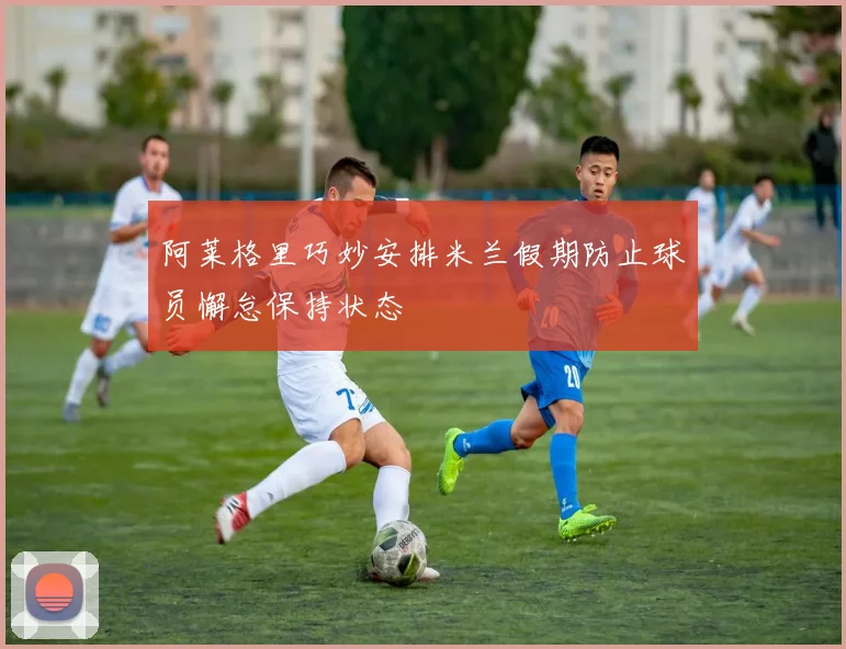 阿莱格里巧妙安排米兰假期防止球员懈怠保持状态