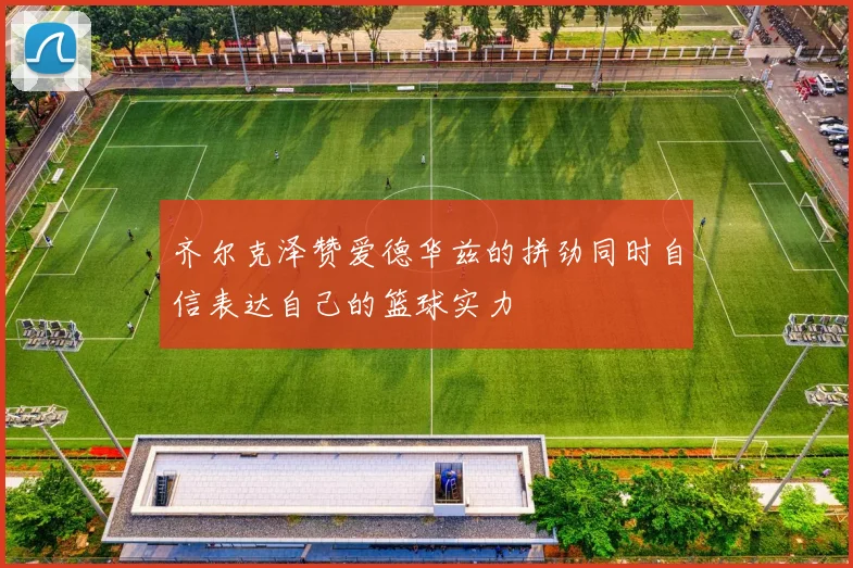 齐尔克泽赞爱德华兹的拼劲同时自信表达自己的篮球实力