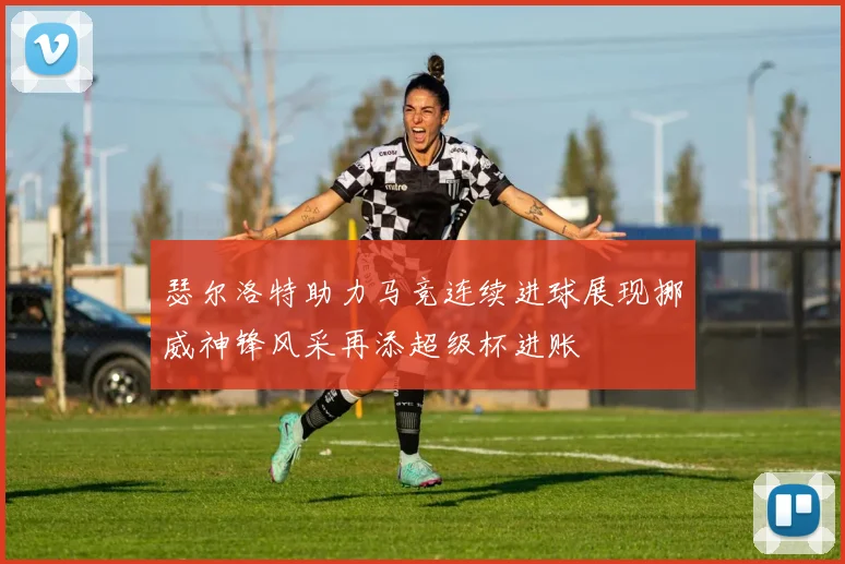 瑟尔洛特助力马竞连续进球展现挪威神锋风采再添超级杯进账