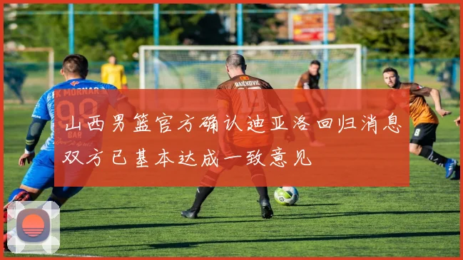 山西男篮官方确认迪亚洛回归消息双方已基本达成一致意见
