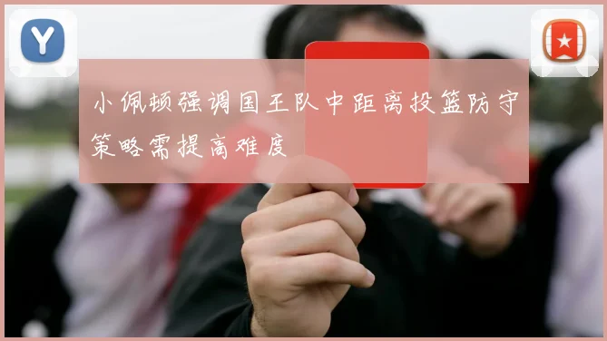 小佩顿强调国王队中距离投篮防守策略需提高难度