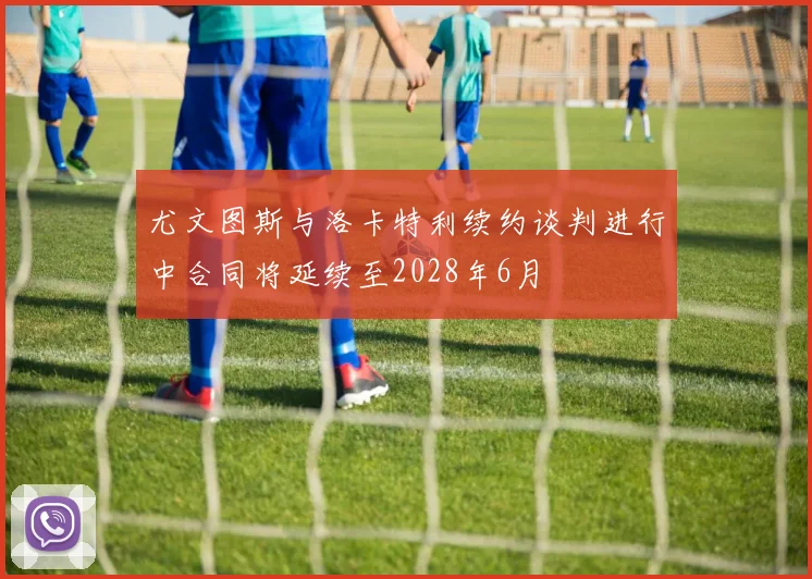 尤文图斯与洛卡特利续约谈判进行中合同将延续至2028年6月
