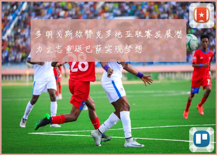 多明戈斯称赞克罗地亚联赛发展潜力立志重返巴萨实现梦想