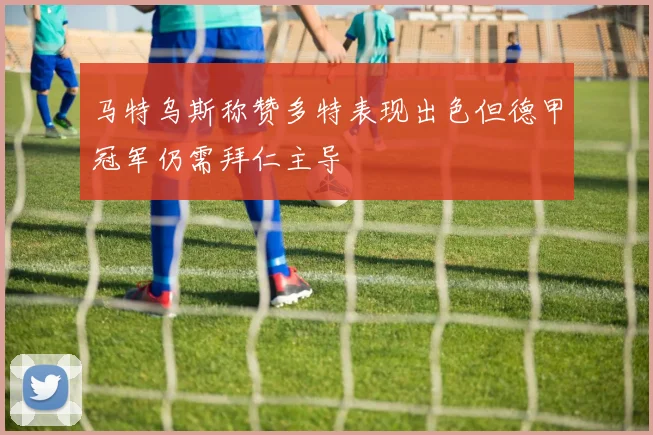 马特乌斯称赞多特表现出色但德甲冠军仍需拜仁主导