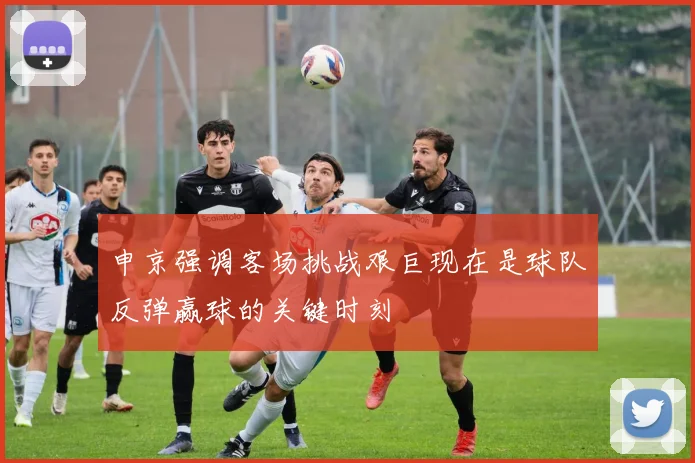 申京强调客场挑战艰巨现在是球队反弹赢球的关键时刻