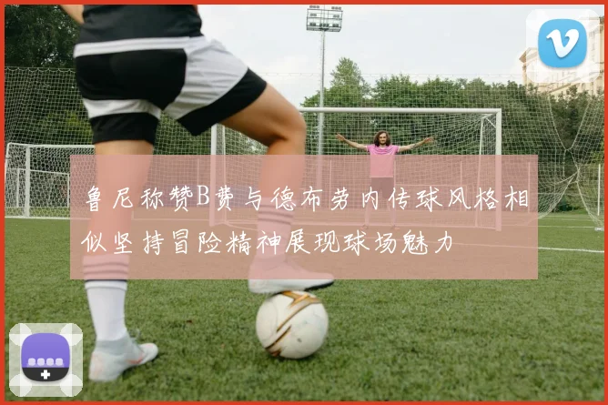 鲁尼称赞B费与德布劳内传球风格相似坚持冒险精神展现球场魅力