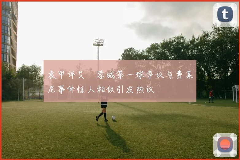 袁甲评艾堃蓉城第一球争议与费莱尼事件惊人相似引发热议