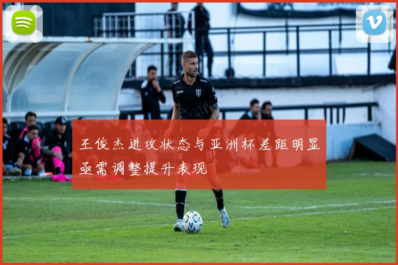 王俊杰进攻状态与亚洲杯差距明显亟需调整提升表现