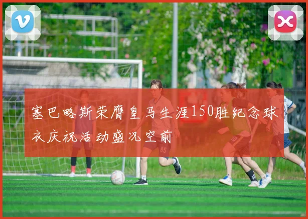 塞巴略斯荣膺皇马生涯150胜纪念球衣庆祝活动盛况空前