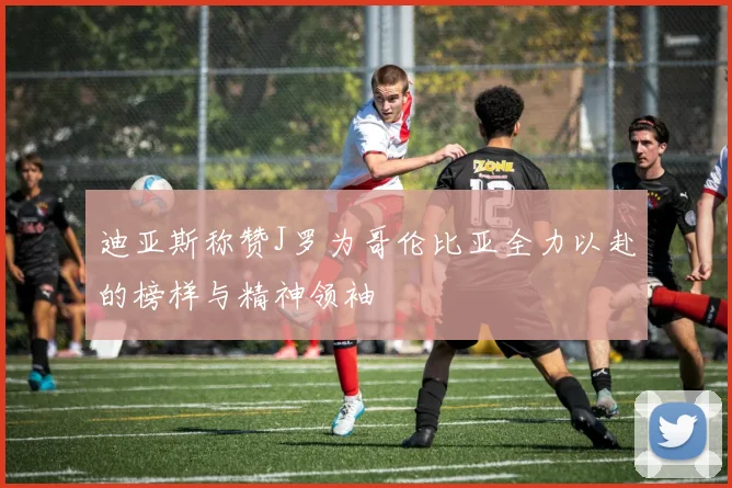 迪亚斯称赞J罗为哥伦比亚全力以赴的榜样与精神领袖