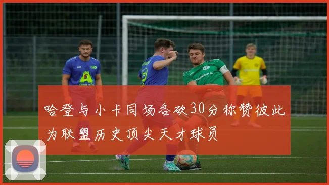 哈登与小卡同场各砍30分称赞彼此为联盟历史顶尖天才球员