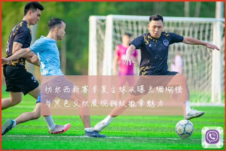 切尔西新赛季复古球衣曝光珊瑚橙与黑色交织展现狮纹徽章魅力