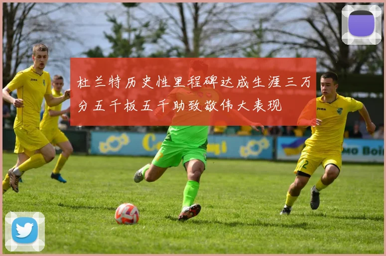 杜兰特历史性里程碑达成生涯三万分五千板五千助致敬伟大表现
