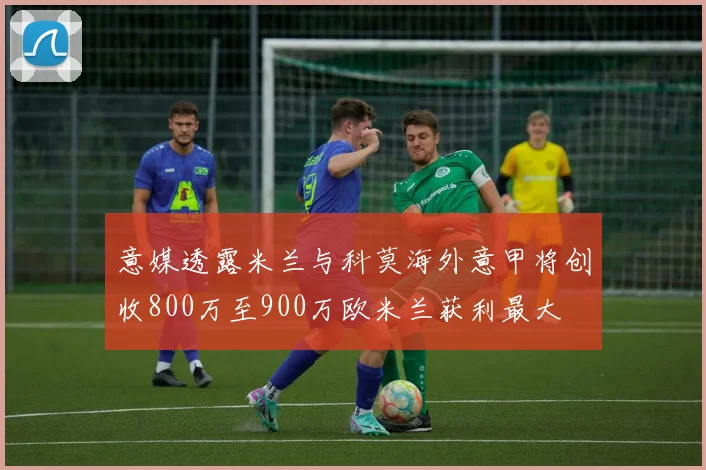意媒透露米兰与科莫海外意甲将创收800万至900万欧米兰获利最大